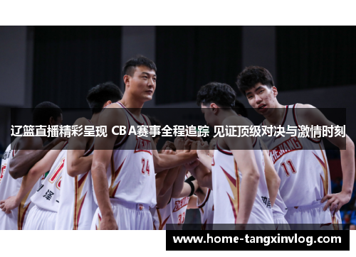 辽篮直播精彩呈现 CBA赛事全程追踪 见证顶级对决与激情时刻